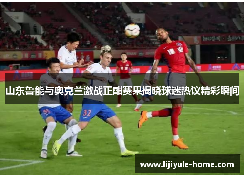 山东鲁能与奥克兰激战正酣赛果揭晓球迷热议精彩瞬间